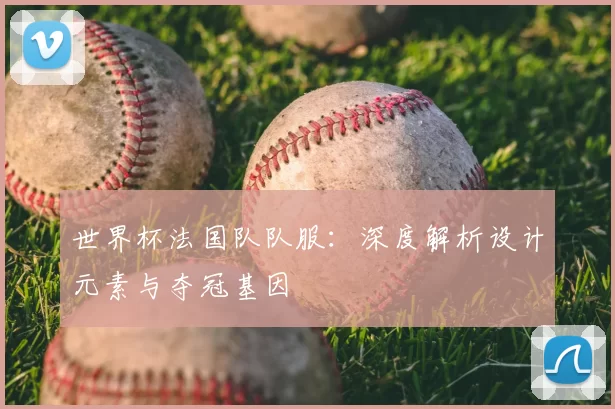 世界杯法国队队服:深度解析设计元素与夺冠基因
