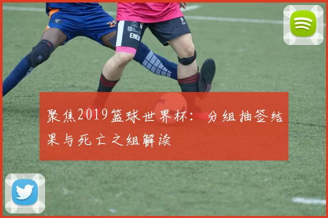 聚焦2019篮球世界杯:分组抽签结果与死亡之组解读