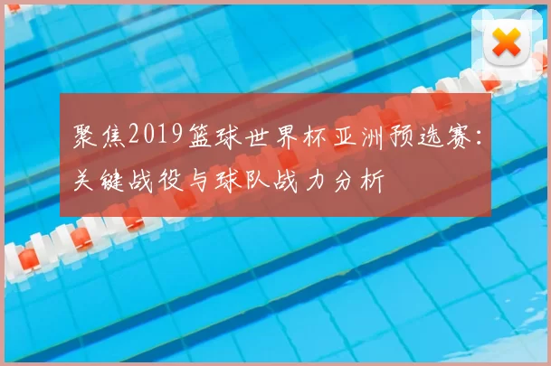 聚焦2019篮球世界杯亚洲预选赛：关键战役与球队战力分析