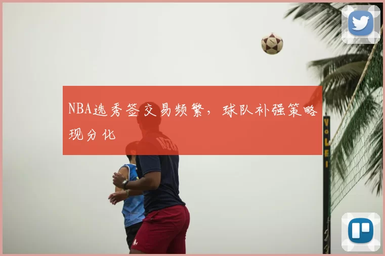 NBA选秀签交易频繁,球队补强策略现分化